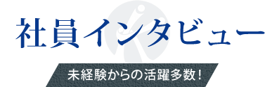 社員インタビュー 未経験からの活躍多数！